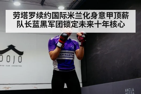 劳塔罗续约国际米兰化身意甲顶薪队长蓝黑军团锁定未来十年核心