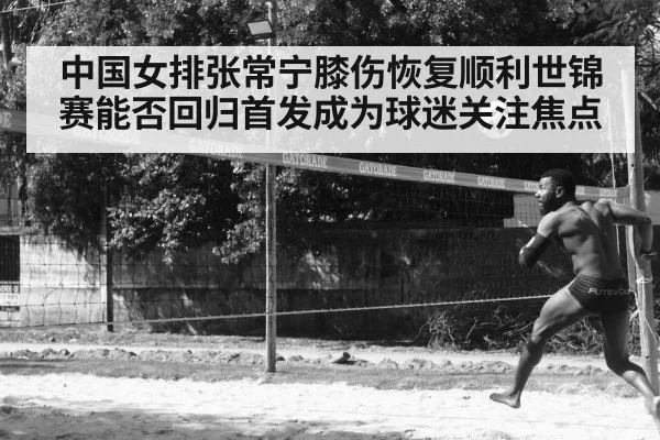 中国女排张常宁膝伤恢复顺利世锦赛能否回归首发成为球迷关注焦点
